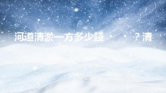 河道清淤一方多少錢？清淤費用決定因素與成本分析